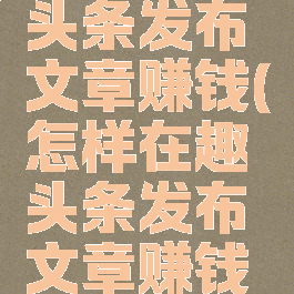 怎样在趣头条发布文章赚钱(怎样在趣头条发布文章赚钱呢)