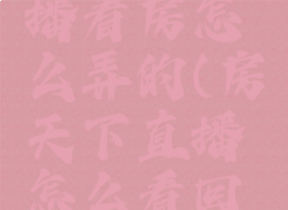 房天下直播看房怎么弄的(房天下直播怎么看回放)