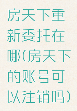 房天下重新委托在哪(房天下的账号可以注销吗)