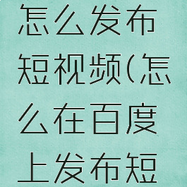 手机百度怎么发布短视频(怎么在百度上发布短视频)