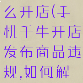 手机千牛怎么开店(手机千牛开店发布商品违规,如何解决)