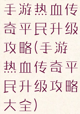 手游热血传奇平民升级攻略(手游热血传奇平民升级攻略大全)