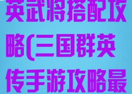 手游版三国群英武将搭配攻略(三国群英传手游攻略最佳组合)