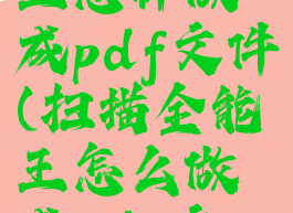 扫描全能王怎样做成pdf文件(扫描全能王怎么做成pdf文档)