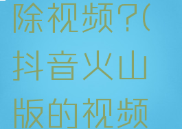 抖音火山版如何删除视频?(抖音火山版的视频怎么删除?)