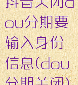 抖音关闭dou分期要输入身份信息(dou分期关闭)