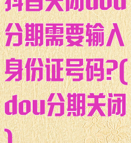 抖音关闭dou分期需要输入身份证号码?(dou分期关闭)