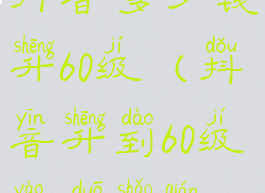 抖音多少钱升60级(抖音升到60级要多少钱)