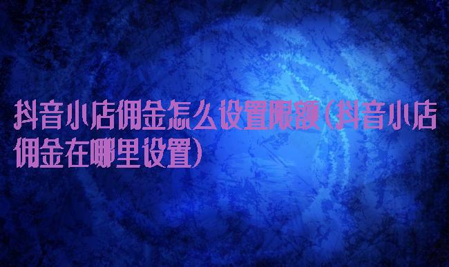 抖音小店佣金怎么设置限额(抖音小店佣金在哪里设置)