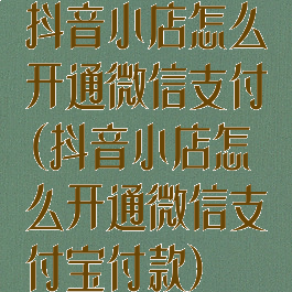 抖音小店怎么开通微信支付(抖音小店怎么开通微信支付宝付款)