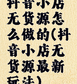 抖音小店无货源怎么做的(抖音小店无货源最新玩法)