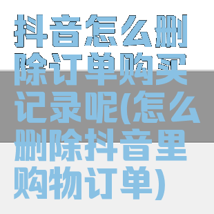 抖音怎么删除订单购买记录呢(怎么删除抖音里购物订单)