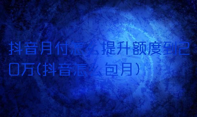 抖音月付怎么提升额度到20万(抖音怎么包月)