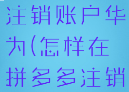 拼多多如何注销账户华为(怎样在拼多多注销账户)