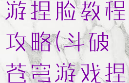 斗破苍穹手游捏脸教程攻略(斗破苍穹游戏捏脸)