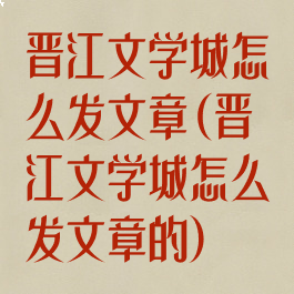 晋江文学城怎么发文章(晋江文学城怎么发文章的)