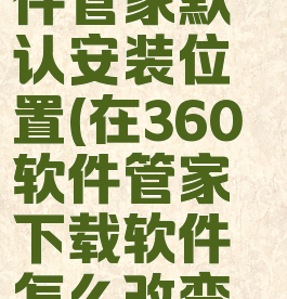 更改360软件管家默认安装位置(在360软件管家下载软件怎么改变安装路径)