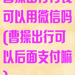 曹操出行付钱可以用微信吗(曹操出行可以后面支付嘛)