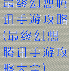 最终幻想腾讯手游攻略(最终幻想腾讯手游攻略大全)