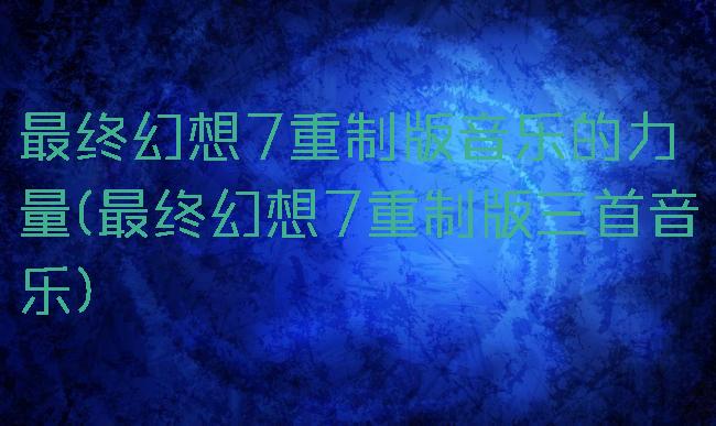 最终幻想7重制版音乐的力量(最终幻想7重制版三首音乐)