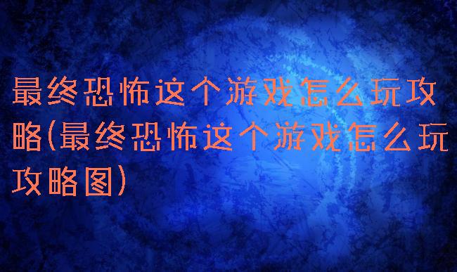 最终恐怖这个游戏怎么玩攻略(最终恐怖这个游戏怎么玩攻略图)