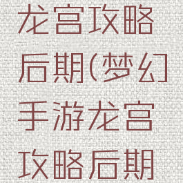 梦幻手游龙宫攻略后期(梦幻手游龙宫攻略后期攻略)