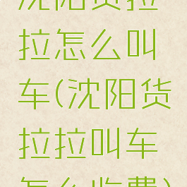 沈阳货拉拉怎么叫车(沈阳货拉拉叫车怎么收费)