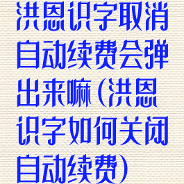 洪恩识字取消自动续费会弹出来嘛(洪恩识字如何关闭自动续费)