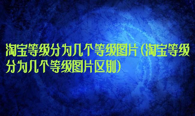 淘宝等级分为几个等级图片(淘宝等级分为几个等级图片区别)