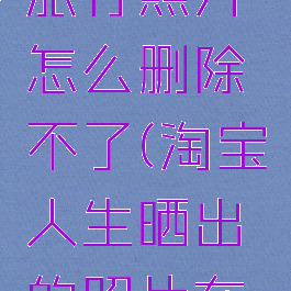 淘宝人生旅行照片怎么删除不了(淘宝人生晒出的照片在什么地方)