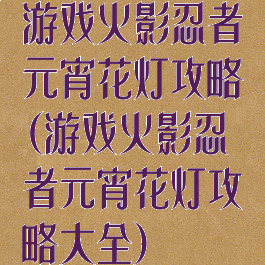 游戏火影忍者元宵花灯攻略(游戏火影忍者元宵花灯攻略大全)