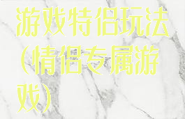 游戏特侣玩法(情侣专属游戏)