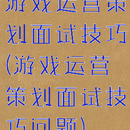 游戏运营策划面试技巧(游戏运营策划面试技巧问题)