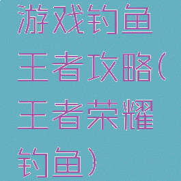 游戏钓鱼王者攻略(王者荣耀钓鱼)