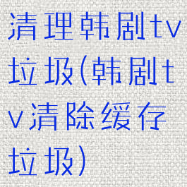 清理韩剧tv垃圾(韩剧tv清除缓存垃圾)