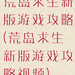 荒岛求生新版游戏攻略(荒岛求生新版游戏攻略视频)