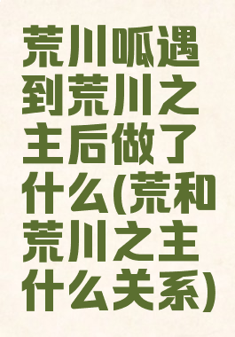 荒川呱遇到荒川之主后做了什么(荒和荒川之主什么关系)