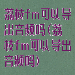 荔枝fm可以导出音频吗(荔枝fm可以导出音频吗)