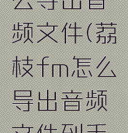 荔枝fm怎么导出音频文件(荔枝fm怎么导出音频文件到手机)