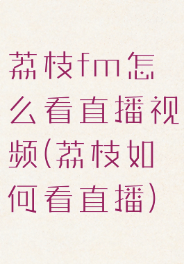 荔枝fm怎么看直播视频(荔枝如何看直播)