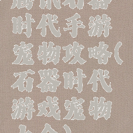 腾讯石器时代手游宠物攻略(石器时代游戏宠物大全)