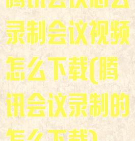 腾讯会议怎么录制会议视频怎么下载(腾讯会议录制的怎么下载)
