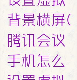 腾讯会议手机怎么设置虚拟背景横屏(腾讯会议手机怎么设置虚拟背景横屏视频)