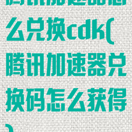 腾讯加速器怎么兑换cdk(腾讯加速器兑换码怎么获得)