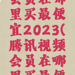 腾讯视频会员在哪里买最便宜2023(腾讯视频会员在哪里买最便宜2022)