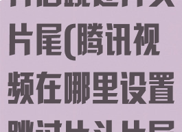 腾讯视频如何开启跳过片头片尾(腾讯视频在哪里设置跳过片头片尾)