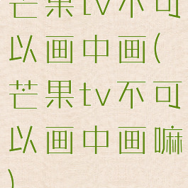 芒果tv不可以画中画(芒果tv不可以画中画嘛)