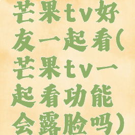 芒果tv好友一起看(芒果tv一起看功能会露脸吗)