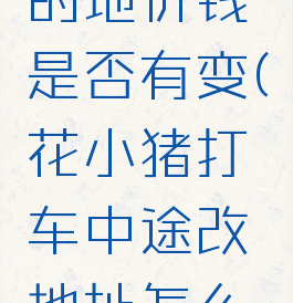 花小猪打车修改目的地价钱是否有变(花小猪打车中途改地址怎么算费用司机合适吗)