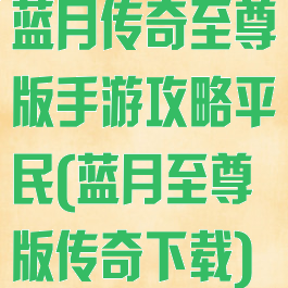 蓝月传奇至尊版手游攻略平民(蓝月至尊版传奇下载)